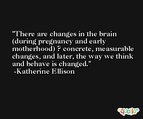 There are changes in the brain (during pregnancy and early motherhood) ? concrete, measurable changes, and later, the way we think and behave is changed. -Katherine Ellison