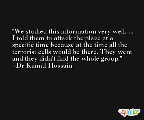 We studied this information very well, ... I told them to attack the place at a specific time because at the time all the terrorist cells would be there. They went and they didn't find the whole group. -Dr Kamal Hossain