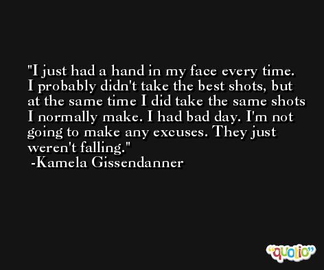 I just had a hand in my face every time. I probably didn't take the best shots, but at the same time I did take the same shots I normally make. I had bad day. I'm not going to make any excuses. They just weren't falling. -Kamela Gissendanner