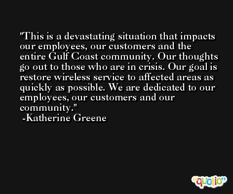 This is a devastating situation that impacts our employees, our customers and the entire Gulf Coast community. Our thoughts go out to those who are in crisis. Our goal is restore wireless service to affected areas as quickly as possible. We are dedicated to our employees, our customers and our community. -Katherine Greene