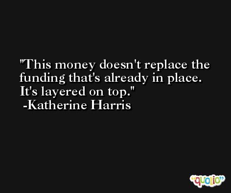 This money doesn't replace the funding that's already in place. It's layered on top. -Katherine Harris