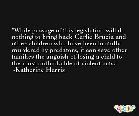 While passage of this legislation will do nothing to bring back Carlie Brucia and other children who have been brutally murdered by predators, it can save other families the anguish of losing a child to the most unthinkable of violent acts. -Katherine Harris