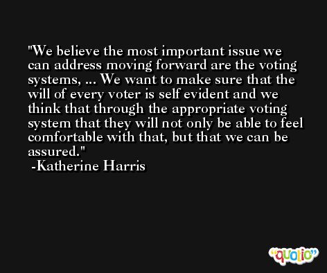 We believe the most important issue we can address moving forward are the voting systems, ... We want to make sure that the will of every voter is self evident and we think that through the appropriate voting system that they will not only be able to feel comfortable with that, but that we can be assured. -Katherine Harris