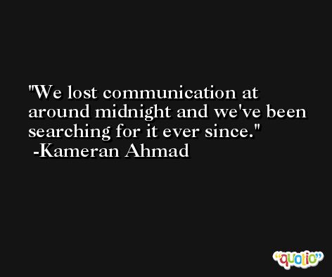 We lost communication at around midnight and we've been searching for it ever since. -Kameran Ahmad