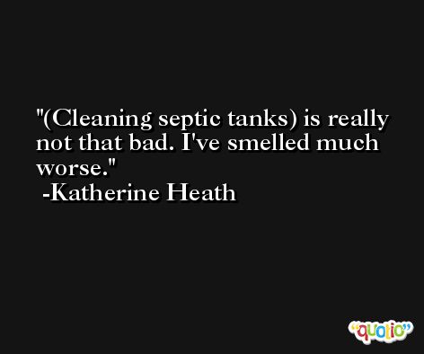 (Cleaning septic tanks) is really not that bad. I've smelled much worse. -Katherine Heath