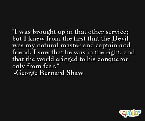 I was brought up in that other service; but I knew from the first that the Devil was my natural master and captain and friend. I saw that he was in the right, and that the world cringed to his conqueror only from fear. -George Bernard Shaw