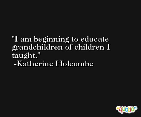 I am beginning to educate grandchildren of children I taught. -Katherine Holcombe