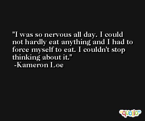 I was so nervous all day. I could not hardly eat anything and I had to force myself to eat. I couldn't stop thinking about it. -Kameron Loe