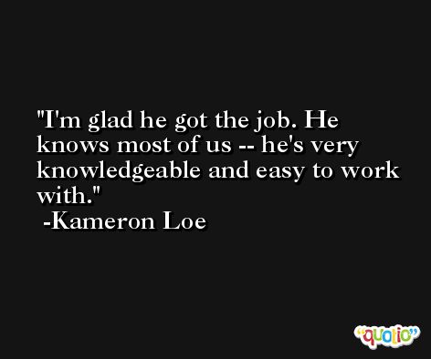 I'm glad he got the job. He knows most of us -- he's very knowledgeable and easy to work with. -Kameron Loe