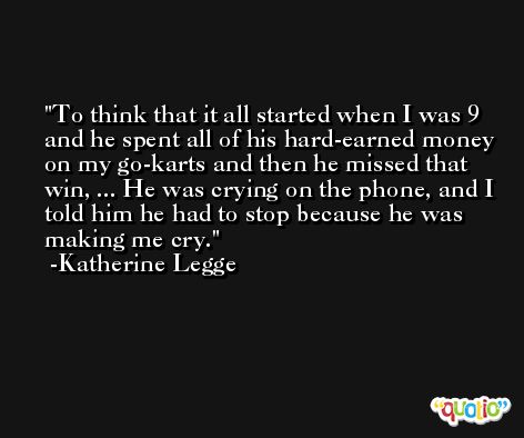 To think that it all started when I was 9 and he spent all of his hard-earned money on my go-karts and then he missed that win, ... He was crying on the phone, and I told him he had to stop because he was making me cry. -Katherine Legge