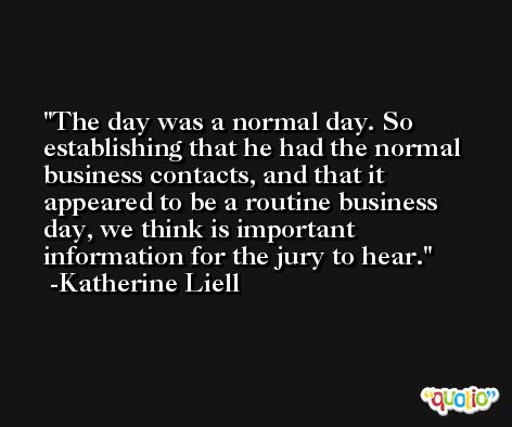 The day was a normal day. So establishing that he had the normal business contacts, and that it appeared to be a routine business day, we think is important information for the jury to hear. -Katherine Liell