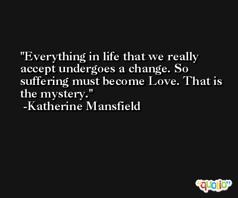 Everything in life that we really accept undergoes a change. So suffering must become Love. That is the mystery. -Katherine Mansfield