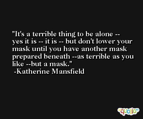 It's a terrible thing to be alone -- yes it is -- it is -- but don't lower your mask until you have another mask prepared beneath --as terrible as you like --but a mask. -Katherine Mansfield