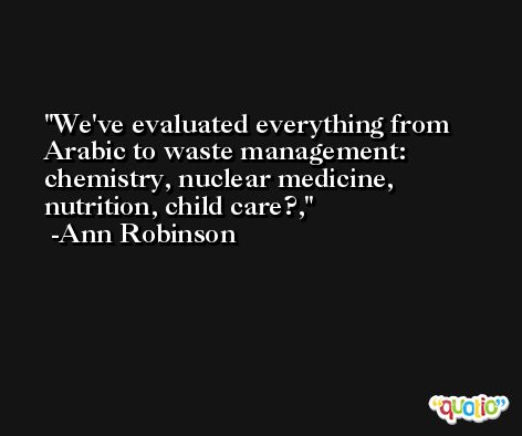 We've evaluated everything from Arabic to waste management: chemistry, nuclear medicine, nutrition, child care?, -Ann Robinson