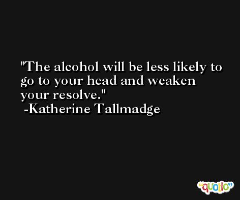 The alcohol will be less likely to go to your head and weaken your resolve. -Katherine Tallmadge