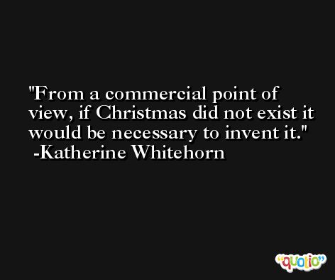 From a commercial point of view, if Christmas did not exist it would be necessary to invent it. -Katherine Whitehorn