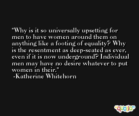 Why is it so universally upsetting for men to have women around them on anything like a footing of equality? Why is the resentment as deep-seated as ever, even if it is now underground? Individual men may have no desire whatever to put women in their. -Katherine Whitehorn