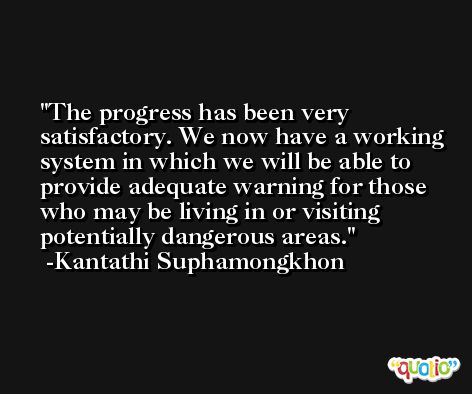 The progress has been very satisfactory. We now have a working system in which we will be able to provide adequate warning for those who may be living in or visiting potentially dangerous areas. -Kantathi Suphamongkhon