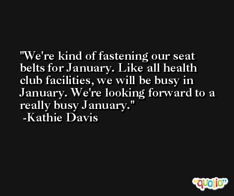We're kind of fastening our seat belts for January. Like all health club facilities, we will be busy in January. We're looking forward to a really busy January. -Kathie Davis