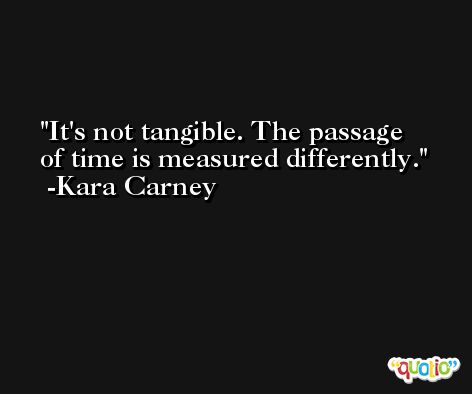 It's not tangible. The passage of time is measured differently. -Kara Carney