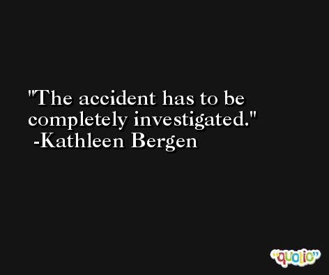 The accident has to be completely investigated. -Kathleen Bergen