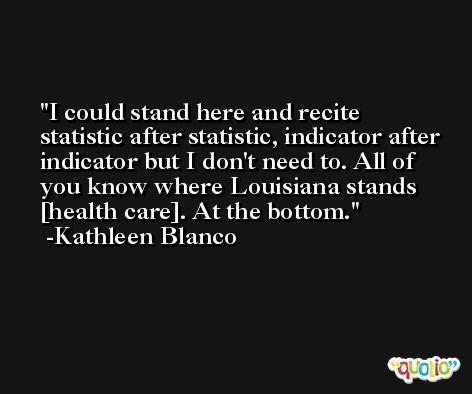 I could stand here and recite statistic after statistic, indicator after indicator but I don't need to. All of you know where Louisiana stands [health care]. At the bottom. -Kathleen Blanco