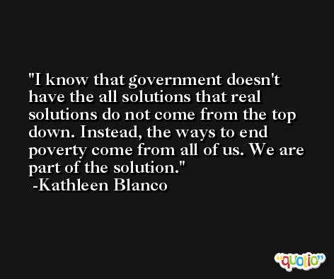 I know that government doesn't have the all solutions that real solutions do not come from the top down. Instead, the ways to end poverty come from all of us. We are part of the solution. -Kathleen Blanco
