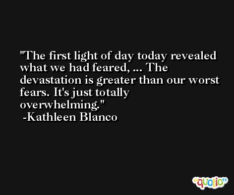 The first light of day today revealed what we had feared, ... The devastation is greater than our worst fears. It's just totally overwhelming. -Kathleen Blanco