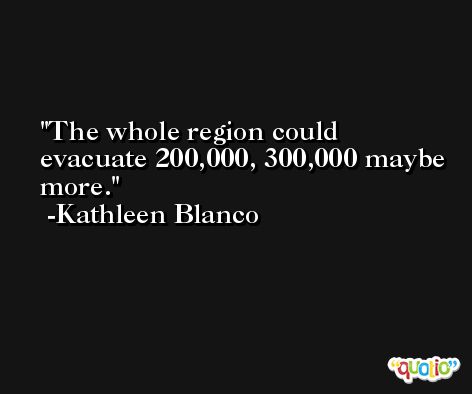 The whole region could evacuate 200,000, 300,000 maybe more. -Kathleen Blanco