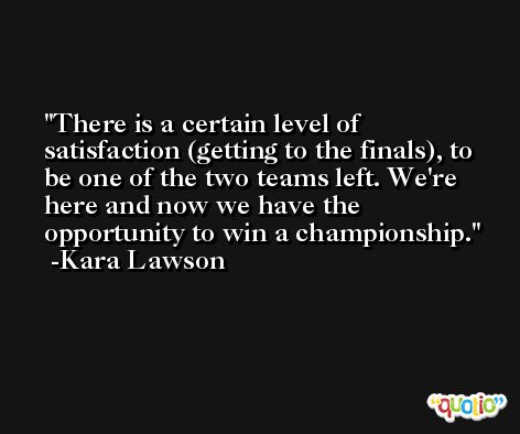 There is a certain level of satisfaction (getting to the finals), to be one of the two teams left. We're here and now we have the opportunity to win a championship. -Kara Lawson