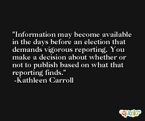 Information may become available in the days before an election that demands vigorous reporting. You make a decision about whether or not to publish based on what that reporting finds. -Kathleen Carroll