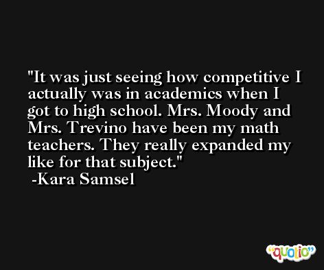 It was just seeing how competitive I actually was in academics when I got to high school. Mrs. Moody and Mrs. Trevino have been my math teachers. They really expanded my like for that subject. -Kara Samsel