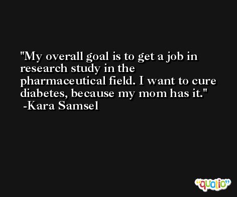 My overall goal is to get a job in research study in the pharmaceutical field. I want to cure diabetes, because my mom has it. -Kara Samsel