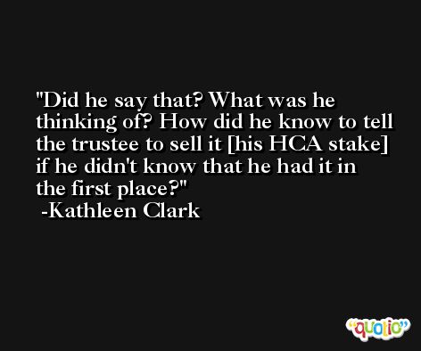 Did he say that? What was he thinking of? How did he know to tell the trustee to sell it [his HCA stake] if he didn't know that he had it in the first place? -Kathleen Clark
