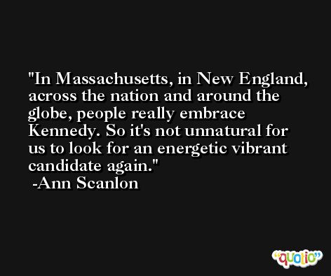 In Massachusetts, in New England, across the nation and around the globe, people really embrace Kennedy. So it's not unnatural for us to look for an energetic vibrant candidate again. -Ann Scanlon