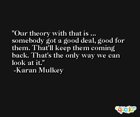 Our theory with that is ... somebody got a good deal, good for them. That'll keep them coming back. That's the only way we can look at it. -Karan Mulkey