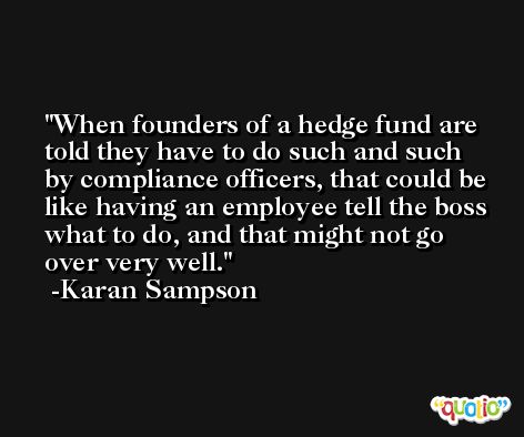 When founders of a hedge fund are told they have to do such and such by compliance officers, that could be like having an employee tell the boss what to do, and that might not go over very well. -Karan Sampson