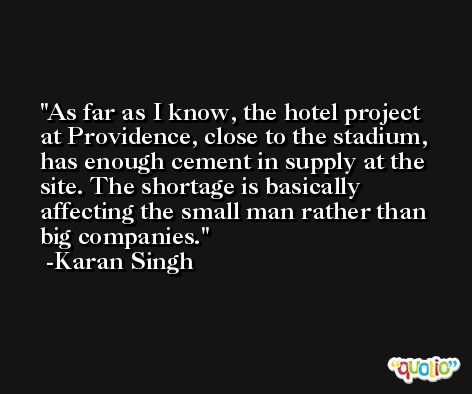 As far as I know, the hotel project at Providence, close to the stadium, has enough cement in supply at the site. The shortage is basically affecting the small man rather than big companies. -Karan Singh