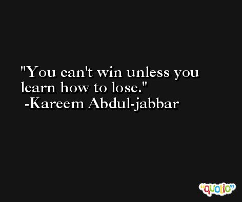 You can't win unless you learn how to lose. -Kareem Abdul-jabbar