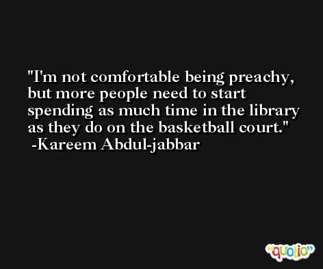 I'm not comfortable being preachy, but more people need to start spending as much time in the library as they do on the basketball court. -Kareem Abdul-jabbar