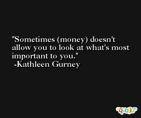 Sometimes (money) doesn't allow you to look at what's most important to you. -Kathleen Gurney