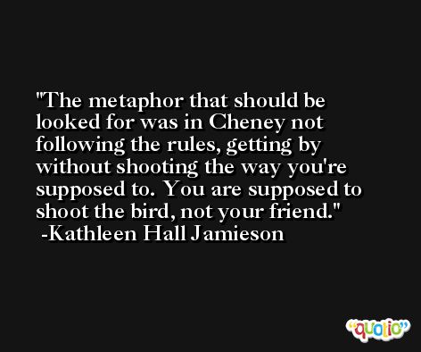 The metaphor that should be looked for was in Cheney not following the rules, getting by without shooting the way you're supposed to. You are supposed to shoot the bird, not your friend. -Kathleen Hall Jamieson