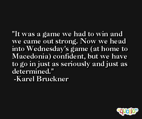 It was a game we had to win and we came out strong. Now we head into Wednesday's game (at home to Macedonia) confident, but we have to go in just as seriously and just as determined. -Karel Bruckner