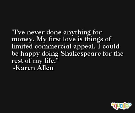I've never done anything for money. My first love is things of limited commercial appeal. I could be happy doing Shakespeare for the rest of my life. -Karen Allen