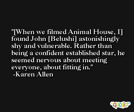 [When we filmed Animal House, I] found John [Belushi] astonishingly shy and vulnerable. Rather than being a confident established star, he seemed nervous about meeting everyone, about fitting in. -Karen Allen
