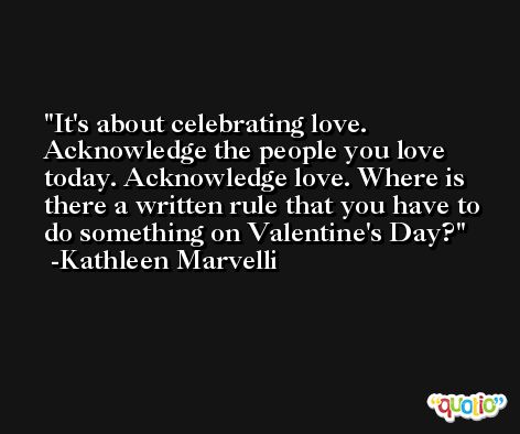 It's about celebrating love. Acknowledge the people you love today. Acknowledge love. Where is there a written rule that you have to do something on Valentine's Day? -Kathleen Marvelli