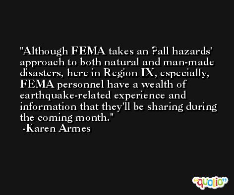 Although FEMA takes an ?all hazards' approach to both natural and man-made disasters, here in Region IX, especially, FEMA personnel have a wealth of earthquake-related experience and information that they'll be sharing during the coming month. -Karen Armes