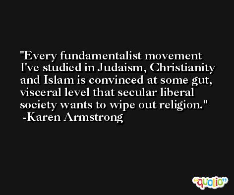Every fundamentalist movement I've studied in Judaism, Christianity and Islam is convinced at some gut, visceral level that secular liberal society wants to wipe out religion. -Karen Armstrong