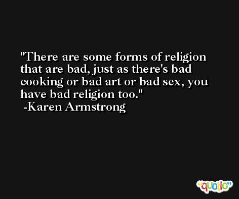 There are some forms of religion that are bad, just as there's bad cooking or bad art or bad sex, you have bad religion too. -Karen Armstrong