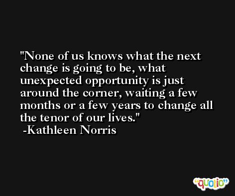 None of us knows what the next change is going to be, what unexpected opportunity is just around the corner, waiting a few months or a few years to change all the tenor of our lives. -Kathleen Norris